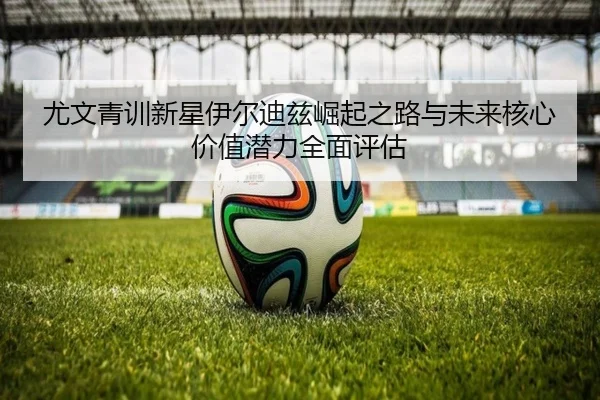 尤文青训新星伊尔迪兹崛起之路与未来核心价值潜力全面评估